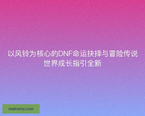 以风铃为核心的DNF命运抉择与冒险传说世界成长指引全新