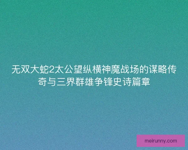 无双大蛇2太公望纵横神魔战场的谋略传奇与三界群雄争锋史诗篇章