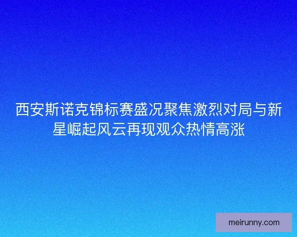 西安斯诺克锦标赛盛况聚焦激烈对局与新星崛起风云再现观众热情高涨