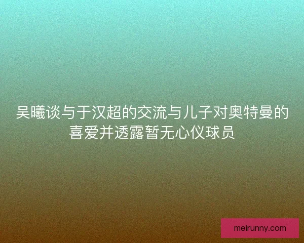 吴曦谈与于汉超的交流与儿子对奥特曼的喜爱并透露暂无心仪球员